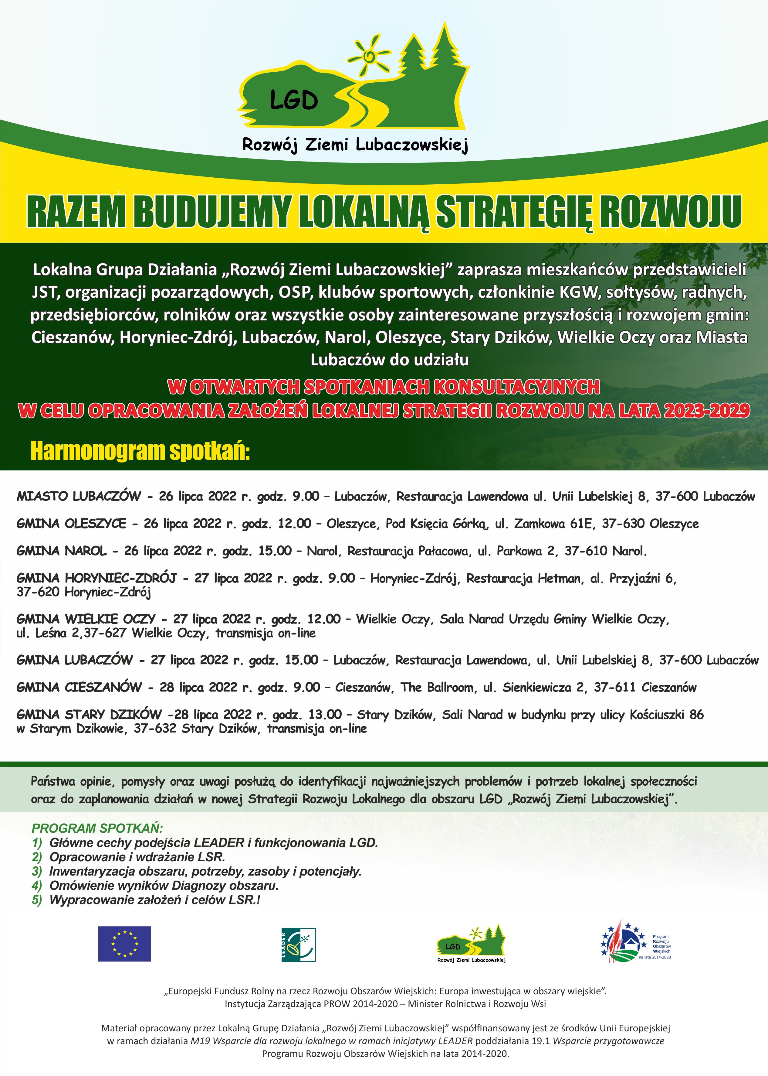 Lokalna Grupa Działania „Rozwój Ziemi Lubaczowskiej” rozpoczyna prace nad nową Lokalną Strategią Rozwoju na lata 2023-2029, dla obszaru gmin: Cieszanów, Horyniec-Zdrój, Lubaczów, Narol, Oleszyce, Stary Dzików, Wielkie Oczy oraz Miasto Lubaczów. W związku z powyższym zapraszamy wszystkich mieszkańców naszego obszaru, reprezentantów sektorów: publicznego, społecznego, gospodarczego tj.: przedstawicieli JST, organizacji pozarządowych, OSP, klubów sportowych, członkinie KGW, sołtysów, radnych, przedsiębiorców, rolników oraz osoby zaangażowane w rozwój swoich miejscowości do udziału w otwartych spotkaniach konsultacyjnych. Terminy i miejsca spotkań: 26 lipca 2022 r., godz. 9.00 – Miasto Lubaczów, Lubaczów, Restauracja Lawendowa ul. Unii Lubelskiej 8, 37-600 Lubaczów 26 lipca 2022 r. godz. 12.00 – Gmina Oleszyce, Oleszyce, Pod Księcia Górką, ul. Zamkowa 61E, 37-630 Oleszyce 26 lipca 2022 r. godz. 15.00 – Gmina Narol, Narol, Restauracja Pałacowa, ul. Parkowa 2, 37-610 Narol. 27 lipca 2022 r. godz. 9.00 – Gmina Horyniec-Zdrój, Horyniec-Zdrój, Restauracja Hetman, al. Przyjaźni 6, 37-620 Horyniec-Zdrój 27 lipca 2022 r. godz. 12.00 – Gmina Wielkie Oczy, Wielkie Oczy, Sala Narad Urzędu Gminy Wielkie Oczy, ul. Leśna 2,37-627 Wielkie Oczy, transmisja on-line pod linkiem https://www.youtube.com/watch?v=z-lLKtDVmb4  27 lipca 2022 r. godz. 15.00 – Gmina Lubaczów, Lubaczów, Restauracja Lawendowa, ul. Unii Lubelskiej 8, 37-600 Lubaczów 28 lipca 2022 r. godz. 9.00 – Gmina Cieszanów, Cieszanów, The Ballroom, ul. Sienkiewicza 2, 37-611 Cieszanów 28 lipca 2022 r. godz. 13.00 – Gmina Stary Dzików, Stary Dzików, Sali Narad w budynku przy ulicy Kościuszki 86 w Starym Dzikowie, 37-632 Stary Dzików, transmisja on-line pod linkiem https://transmisjaobrad.info/channels/159/gmina-stary-dzikow/live  Uzyskane podczas spotkań konsultacyjnych Państwa opinie, pomysły oraz uwagi posłużą do identyfikacji najważniejszych problemów i potrzeb lokalnej społeczności oraz do zaplanowania przedsięwzięć, sformułowania wskaźników i kryteriów wyboru niezbędnych w procesie przygotowania nowej Strategii Rozwoju Lokalnego dla obszaru LGD „Rozwój Ziemi Lubaczowskiej”. Serdecznie zapraszamy do udziału w spotkaniach !